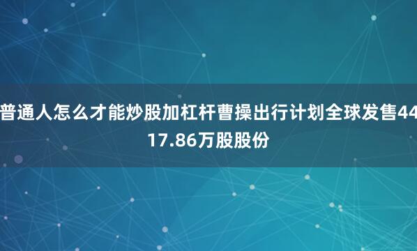 普通人怎么才能炒股加杠杆曹操出行计划全球发售4417.86万股股份