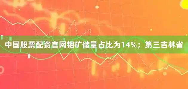 中国股票配资官网钼矿储量占比为14%；第三吉林省