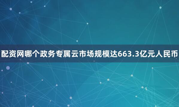 配资网哪个政务专属云市场规模达663.3亿元人民币