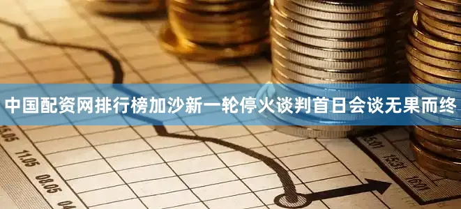 中国配资网排行榜加沙新一轮停火谈判首日会谈无果而终