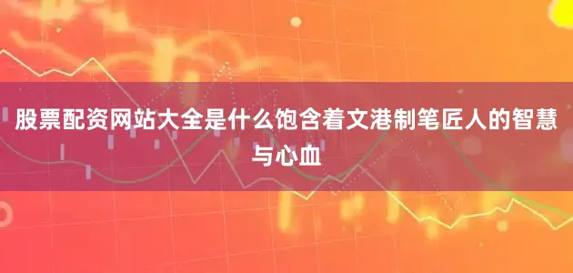 股票配资网站大全是什么饱含着文港制笔匠人的智慧与心血
