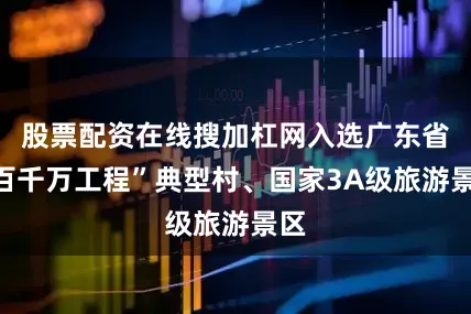 股票配资在线搜加杠网入选广东省“百千万工程”典型村、国家3A级旅游景区