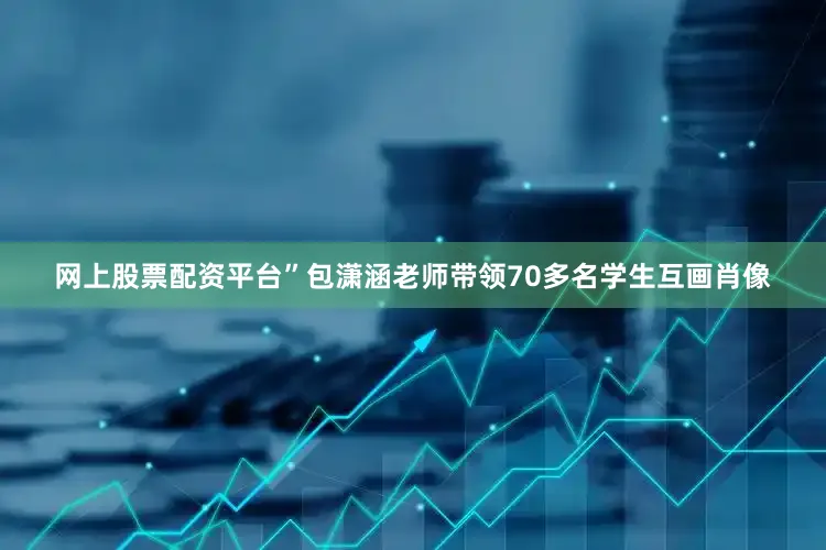网上股票配资平台”包潇涵老师带领70多名学生互画肖像