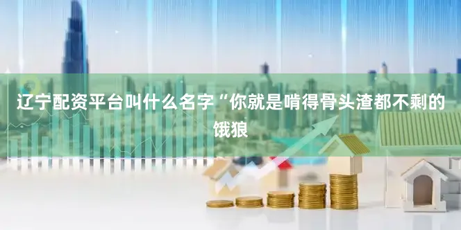 辽宁配资平台叫什么名字“你就是啃得骨头渣都不剩的饿狼