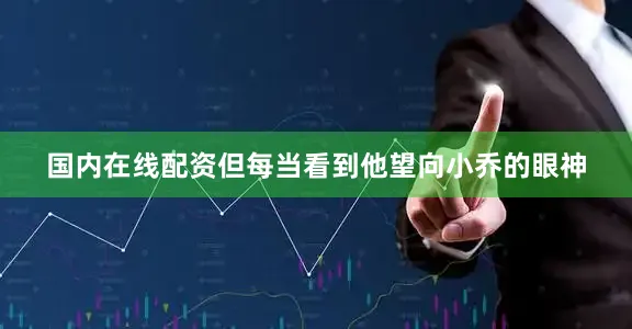 国内在线配资但每当看到他望向小乔的眼神
