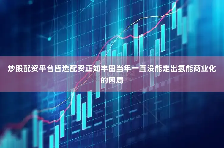 炒股配资平台皆选配资正如丰田当年一直没能走出氢能商业化的困局