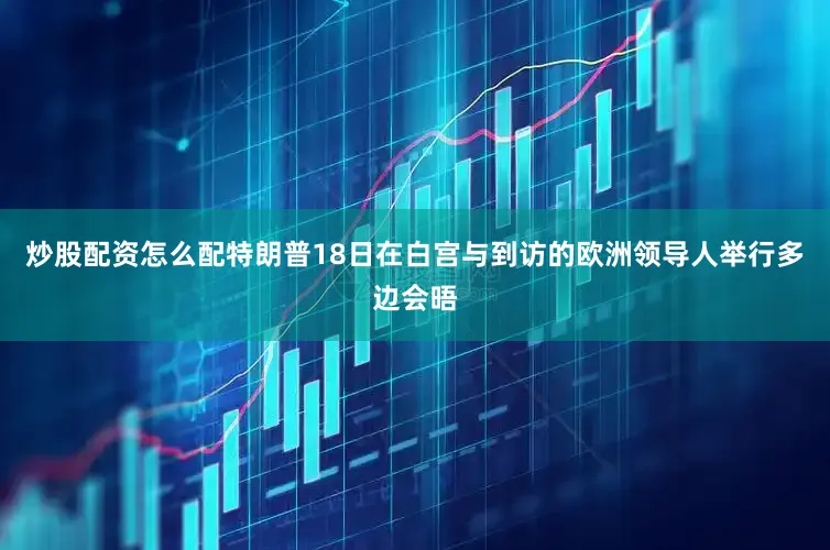炒股配资怎么配特朗普18日在白宫与到访的欧洲领导人举行多边会晤