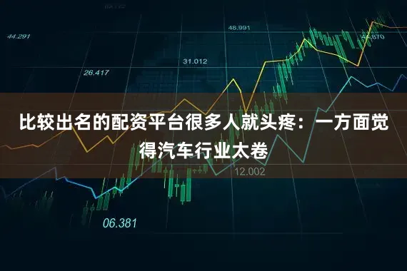 比较出名的配资平台很多人就头疼：一方面觉得汽车行业太卷