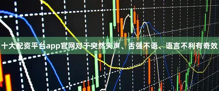 十大配资平台app官网对于突然失声、舌强不语、语言不利有奇效