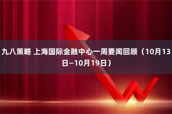 九八策略 上海国际金融中心一周要闻回顾（10月13日—10月19日）