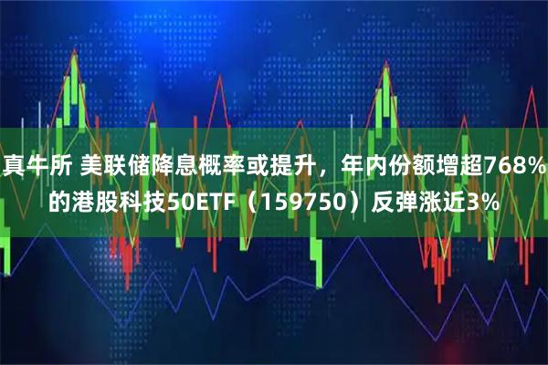 真牛所 美联储降息概率或提升，年内份额增超768%的港股科技50ETF（159750）反弹涨近3%