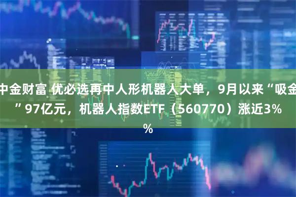 中金财富 优必选再中人形机器人大单，9月以来“吸金”97亿元，机器人指数ETF（560770）涨近3%