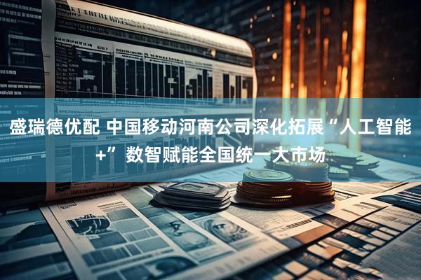 盛瑞德优配 中国移动河南公司深化拓展“人工智能+” 数智赋能全国统一大市场