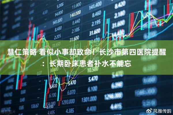 慧仁策略 看似小事却致命！长沙市第四医院提醒：长期卧床患者补水不能忘