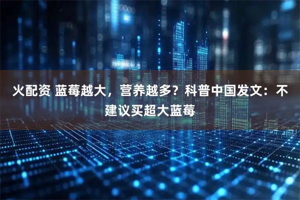 火配资 蓝莓越大，营养越多？科普中国发文：不建议买超大蓝莓