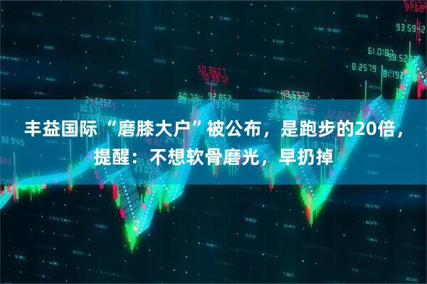丰益国际 “磨膝大户”被公布，是跑步的20倍，提醒：不想软骨磨光，早扔掉