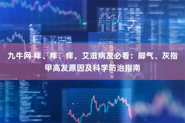 九牛网 痒、痒、痒，艾滋病友必看：脚气、灰指甲高发原因及科学防治指南