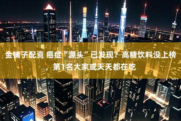 金铺子配资 癌症“源头”已发现？高糖饮料没上榜，第1名大家或天天都在吃
