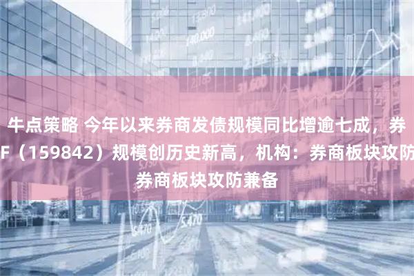牛点策略 今年以来券商发债规模同比增逾七成，券商ETF（159842）规模创历史新高，机构：券商板块攻防兼备