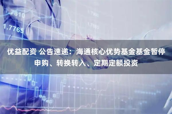 优益配资 公告速递：海通核心优势基金基金暂停申购、转换转入、定期定额投资