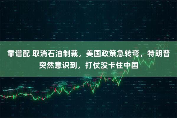 靠谱配 取消石油制裁，美国政策急转弯，特朗普突然意识到，打仗没卡住中国