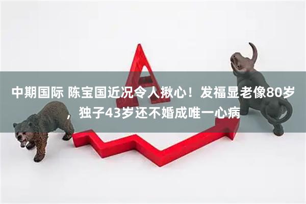 中期国际 陈宝国近况令人揪心！发福显老像80岁，独子43岁还不婚成唯一心病