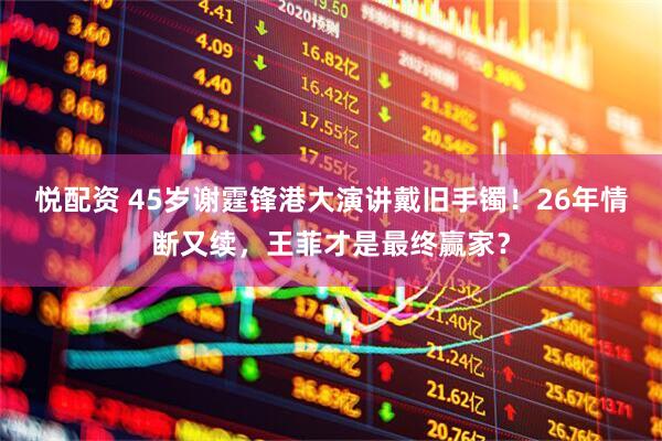 悦配资 45岁谢霆锋港大演讲戴旧手镯！26年情断又续，王菲才是最终赢家？