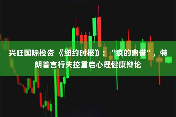 兴旺国际投资 《纽约时报》：“疯的离谱”，特朗普言行失控重启心理健康辩论