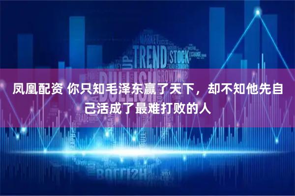 凤凰配资 你只知毛泽东赢了天下，却不知他先自己活成了最难打败的人