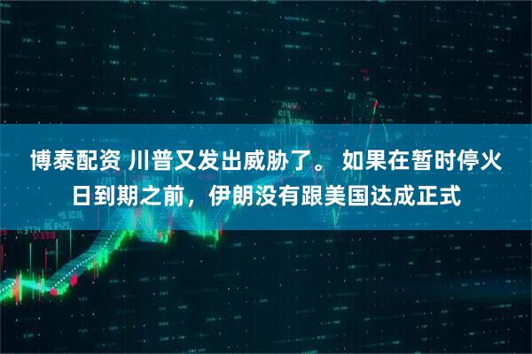 博泰配资 川普又发出威胁了。 如果在暂时停火日到期之前，伊朗没有跟美国达成正式