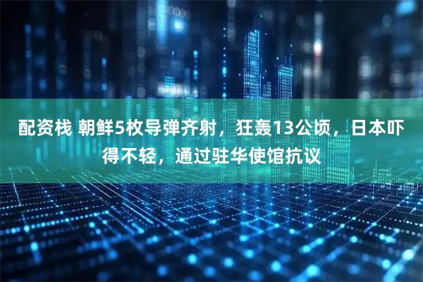配资栈 朝鲜5枚导弹齐射，狂轰13公顷，日本吓得不轻，通过驻华使馆抗议