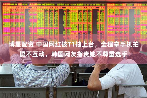 博星配资 中国网红被T1抽上台，全程拿手机拍摄不互动，韩国网友指责她不尊重选手
