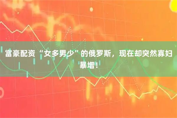 富豪配资 “女多男少”的俄罗斯，现在却突然寡妇暴增！