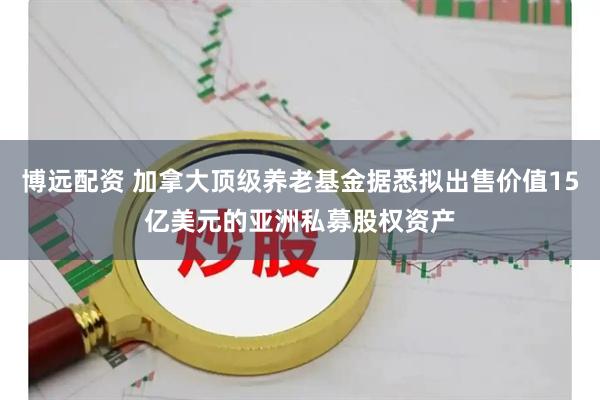 博远配资 加拿大顶级养老基金据悉拟出售价值15亿美元的亚洲私募股权资产