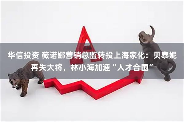 华信投资 薇诺娜营销总监转投上海家化：贝泰妮再失大将，林小海加速“人才合围”
