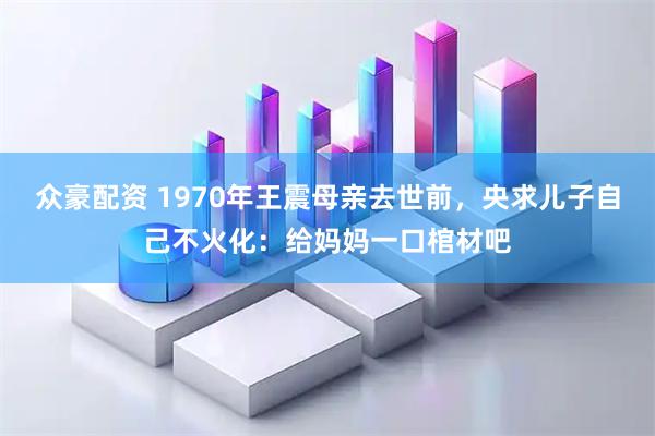 众豪配资 1970年王震母亲去世前，央求儿子自己不火化：给妈妈一口棺材吧