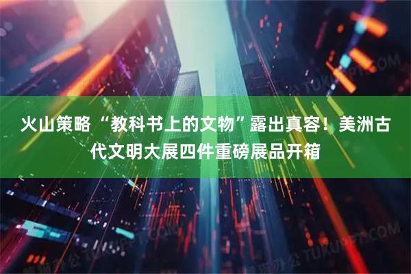 火山策略 “教科书上的文物”露出真容！美洲古代文明大展四件重磅展品开箱