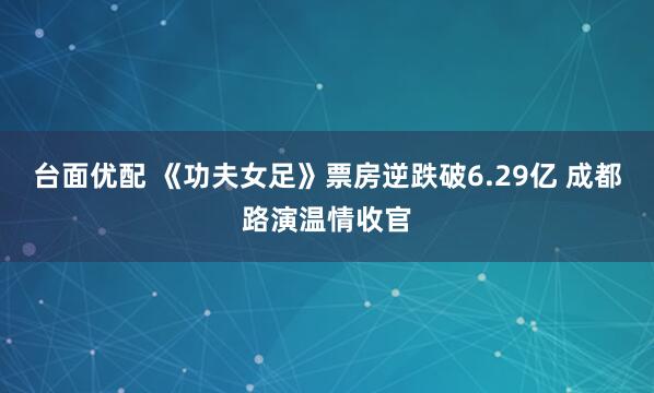 台面优配 《功夫女足》票房逆跌破6.29亿 成都路演温情收官