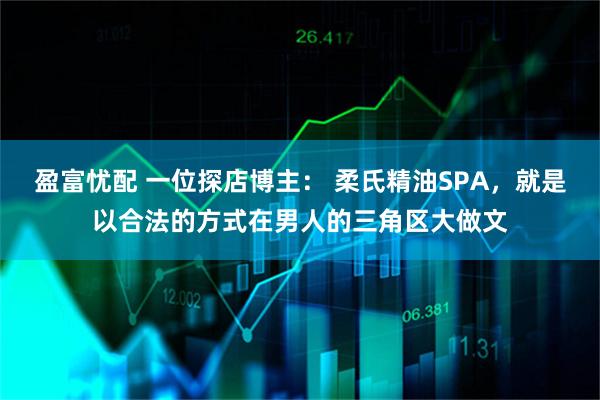 盈富忧配 一位探店博主： 柔氏精油SPA，就是以合法的方式在男人的三角区大做文