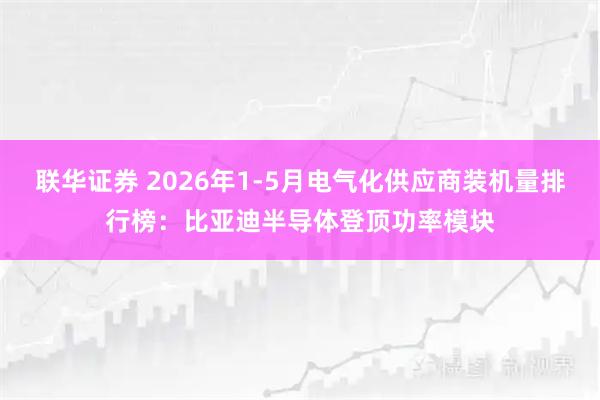 联华证券 2026年1-5月电气化供应商装机量排行榜：比亚迪半导体登顶功率模块